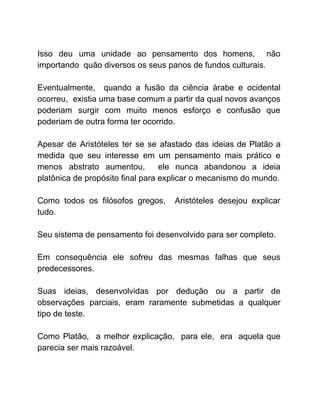 Isso deu uma unidade ao pensamento dos homens, não
importando quão diversos os seus panos de fundos culturais.
Eventualmente, quando a fusão da ciência árabe e ocidental
ocorreu, existia uma base comum a partir da qual novos avanços
poderiam surgir com muito menos esforço e confusão que
poderiam de outra forma ter ocorrido.
Apesar de Aristóteles ter se se afastado das ideias de Platão a
medida que seu interesse em um pensamento mais prático e
menos abstrato aumentou, ele nunca abandonou a ideia
platônica de propósito final para explicar o mecanismo do mundo.
Como todos os filósofos gregos, Aristóteles desejou explicar
tudo.
Seu sistema de pensamento foi desenvolvido para ser completo.
Em consequência ele sofreu das mesmas falhas que seus
predecessores.
Suas ideias, desenvolvidas por dedução ou a partir de
observações parciais, eram raramente submetidas a qualquer
tipo de teste.
Como Platão, a melhor explicação, para ele, era aquela que
parecia ser mais razoável.
 