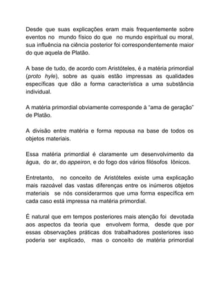 Desde que suas explicações eram mais frequentemente sobre
eventos no mundo físico do que no mundo espiritual ou moral,
sua influência na ciência posterior foi correspondentemente maior
do que aquela de Platão.
A base de tudo, de acordo com Aristóteles, é a matéria primordial
(​proto hyle​), sobre as quais estão impressas as qualidades
específicas que dão a forma característica a uma substância
individual.
A matéria primordial obviamente corresponde à “ama de geração”
de Platão.
A divisão entre matéria e forma repousa na base de todos os
objetos materiais.
Essa matéria primordial é claramente um desenvolvimento da
água, do ar, do ​appeiron, ​e do fogo dos vários filósofos Iônicos.
Entretanto, no conceito de Aristóteles existe uma explicação
mais razoável das vastas diferenças entre os inúmeros objetos
materiais se nós considerarmos que uma forma específica em
cada caso está impressa na matéria primordial.
É natural que em tempos posteriores mais atenção foi devotada
aos aspectos da teoria que envolvem forma, desde que por
essas observações práticas dos trabalhadores posteriores isso
poderia ser explicado, mas o conceito de matéria primordial
 
