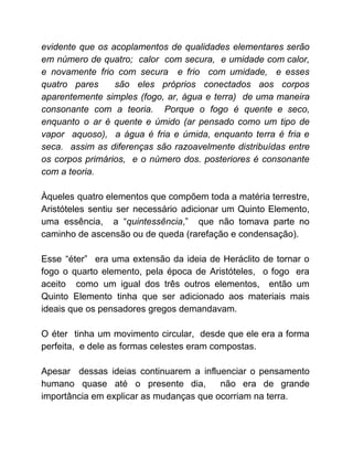 evidente que os acoplamentos de qualidades elementares serão
em número de quatro; calor com secura, e umidade com calor,
e novamente frio com secura e frio com umidade, e esses
quatro pares são eles próprios conectados aos corpos
aparentemente simples (fogo, ar, água e terra) de uma maneira
consonante com a teoria. Porque o fogo é quente e seco,
enquanto o ar é quente e úmido (ar pensado como um tipo de
vapor aquoso), a água é fria e úmida, enquanto terra é fria e
seca. assim as diferenças são razoavelmente distribuídas entre
os corpos primários, e o número dos. posteriores é consonante
com a teoria.
Àqueles quatro elementos que compõem toda a matéria terrestre,
Aristóteles sentiu ser necessário adicionar um Quinto Elemento,
uma essência, a “​quintessência​,” que não tomava parte no
caminho de ascensão ou de queda (rarefação e condensação).
Esse “éter” era uma extensão da ideia de Heráclito de tornar o
fogo o quarto elemento, pela época de Aristóteles, o fogo era
aceito como um igual dos três outros elementos, então um
Quinto Elemento tinha que ser adicionado aos materiais mais
ideais que os pensadores gregos demandavam.
O éter tinha um movimento circular, desde que ele era a forma
perfeita, e dele as formas celestes eram compostas.
Apesar dessas ideias continuarem a influenciar o pensamento
humano quase até o presente dia, não era de grande
importância em explicar as mudanças que ocorriam na terra.
 