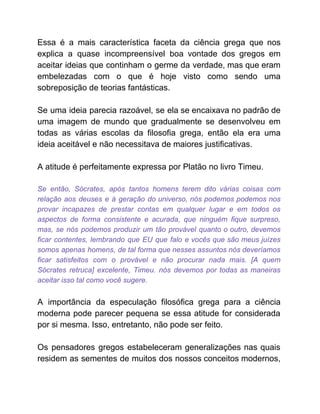 Essa é a mais característica faceta da ciência grega que nos
explica a quase incompreensível boa vontade dos gregos em
aceitar ideias que continham o germe da verdade, mas que eram
embelezadas com o que é hoje visto como sendo uma
sobreposição de teorias fantásticas.
Se uma ideia parecia razoável, se ela se encaixava no padrão de
uma imagem de mundo que gradualmente se desenvolveu em
todas as várias escolas da filosofia grega, então ela era uma
ideia aceitável e não necessitava de maiores justificativas.
A atitude é perfeitamente expressa por Platão no livro Timeu.
Se então, Sócrates, após tantos homens terem dito várias coisas com
relação aos deuses e à geração do universo, nós podemos podemos nos
provar incapazes de prestar contas em qualquer lugar e em todos os
aspectos de forma consistente e acurada, que ninguém fique surpreso,
mas, se nós podemos produzir um tão provável quanto o outro, devemos
ficar contentes, lembrando que EU que falo e vocês que são meus juízes
somos apenas homens, de tal forma que nesses assuntos nós deveríamos
ficar satisfeitos com o provável e não procurar nada mais. [A quem
Sócrates retruca] excelente, Timeu. nós devemos por todas as maneiras
aceitar isso tal como você sugere.
A importância da especulação filosófica grega para a ciência
moderna pode parecer pequena se essa atitude for considerada
por si mesma. Isso, entretanto, não pode ser feito.
Os pensadores gregos estabeleceram generalizações nas quais
residem as sementes de muitos dos nossos conceitos modernos,
 