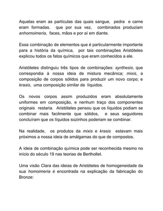 Aquelas eram as partículas das quais sangue, pedra e carne
eram formadas. que por sua vez, combinados produziam
anhomoimeria​, faces, mãos e por aí em diante.
Essa combinação de elementos que é particularmente importante
para a história da química, por tais combinações Aristóteles
explicou todos os fatos químicos que eram conhecidos a ele.
Aristóteles distinguiu três tipos de combinações: ​synthesis​, que
correspondia à nossa ideia de mistura mecânica; ​mixis​, a
composição de corpos sólidos para produzir um novo corpo; e
krasis​, uma composição similar de líquidos.
Os novos corpos assim produzidos eram absolutamente
uniformes em composição, e nenhum traço dos componentes
originais restaria. Aristóteles pensou que os líquidos podiam se
combinar mais facilmente que sólidos, e seus seguidores
concluíram que os líquidos sozinhos poderiam se combinar.
Na realidade, os produtos da ​mixis e ​krasis estavam mais
próximos a nossa ideia de amálgamas do que de compostos.
A ideia de combinação química pode ser reconhecida mesmo no
início do século 19 nas teorias de Berthollet.
Uma visão Clara das ideias de Aristóteles de homogeneidade da
sua ​homoimeria é ​encontrada na explicação da fabricação do
Bronze:
 