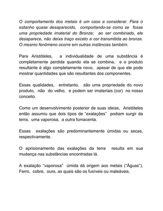 O comportamento dos metais é um caso a considerar. Para o
estanho quase desaparecido, comportando-se como se fosse
uma propriedade imaterial do Bronze; ao ser combinado, ele
desaparece, não deixa traço exceto a cor transmitida ao bronze.
O mesmo fenômeno ocorre em outras instâncias também.
Para Aristóteles, a individualidade de uma substância é
completamente perdida quando ela se combina, e o produto
resultante é algo completamente novo, apesar de que ele pode
mostrar quantidades que são resultantes dos componentes.
Essas qualidades, entretanto, são uma propriedade do novo
produto, não do velho, e podem ser imateriais (cor) no nosso
conceito.
Como um desenvolvimento posterior de suas ideias, Aristóteles
então assumiu que dois tipos de “exalações” podiam surgir da
terra, uma vaporosa, a outra fumacenta.
Essas exalações são predominantemente úmidas ou secas,
respectivamente.
O aprisionamento das exalações da terra resulta em sua
mudança nas substâncias encontradas lá.
A exalação “vaporosa” úmida dá origem aos metais (“Águas”),
Ferro, cobre, ouro, as quais são os fusíveis ou maleáveis.
 