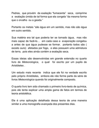 Pedras, que provém da exalação “fumacenta” seca, comprime
a exalação úmida de tal forma que ela congela “da mesma forma
que o orvalho ou a geada.”
Portanto os metais “são água em um sentido, mas não são água
em outro sentido.
Sua matéria era tal que poderia ter se tornado água, mas não
mais capaz de fazê-lo… em cada caso a evaporação congelou
a antes de que água pudesse se formar. portanto todos são (
exceto ouro) afetados por fogo, e eles possuem uma admistura
de terra, pois eles ainda contém a exalação seca.
Essas ideias são desenvolvidas em grande extensão no quarto
livro de ​Meteorologica​, o qual foi escrito por um pupilo de
Aristóteles .
Um estudo mais recente indica que ele foi na verdade escrito
pelo próprio Aristóteles, embora ele não forme parte da série de
livros ​Meteorologica ​quando foi originalmente composto.
O quarto livro tem sido chamado o primeiro livro-texto de química,
pois ele tenta explicar uma ampla gama de fatos em termos de
teoria aristotélica.
Ele é uma aplicação detalhada dessa teoria de uma maneira
similar a uma monografia avançada dos presentes dias.
 