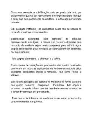 Como um exemplo, a solidificação pode ser produzida tanto por
aquecimento quanto por resfriamento e é explicada pelo fato que
o calor age pelo secamento da unidade, e o frio age por retirada
do calor.
Em qualquer instância, as qualidades desse frio ou secura da
terra são mantidas predominantes.
Substâncias solicitadas pela remoção da umidade
dissolver-se-ão em água, a menos que os poros deixados pela
remoção da unidade sejam muito pequenos para admitir água;
corpos solidificadas pela remoção de calor podem ser derretidas
por aquecimento.
Tais corpos são o gelo, o chumbo e o cobre.
Essas ideias de variação nas proporções das quatro qualidades
ocorreram em todas as explicações de fenômenos naturais pelos
escritores posteriores gregos e romanos, tais como Plínio e
Vitrúvio.
Eles foram aplicados por Galeno na Medicina na forma da teoria
dos quatro humores, sanguíneo, fleumático, bile negra e
amarela, as quais tinham que ser bem balanceadas no corpo se
a saúde tivesse que ser preservada.
Essa teoria foi influente na medicina assim como a teoria dos
quatro elementos na química.
 