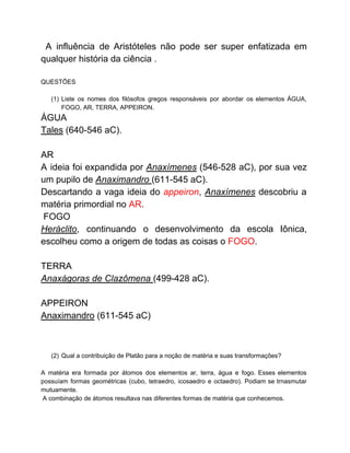 A influência de Aristóteles não pode ser super enfatizada em
qualquer história da ciência .
QUESTÕES
(1) Liste os nomes dos filósofos gregos responsáveis por abordar os elementos ÁGUA,
FOGO, AR, TERRA, APPEIRON.
ÁGUA
Tales​ (640-546 aC).
AR
A ideia foi expandida por ​Anaxímenes (546-528 aC), por sua vez
um pupilo de ​Anaximandro ​(611-545 aC).
Descartando a vaga ideia do ​appeiron​, ​Anaxímenes ​descobriu a
matéria primordial no ​AR​.
FOGO
Heráclito​, continuando o desenvolvimento da escola Iônica,
escolheu como a origem de todas as coisas o ​FOGO​.
TERRA
Anaxágoras de Clazômena ​(499-428 aC).
APPEIRON
Anaximandro​ (611-545 aC)
(2) Qual a contribuição de Platão para a noção de matéria e suas transformações?
A matéria era formada por átomos dos elementos ar, terra, água e fogo. Esses elementos
possuíam formas geométricas (cubo, tetraedro, icosaedro e octaedro). Podiam se trnasmutar
mutuamente.
A combinação de átomos resultava nas diferentes formas de matéria que conhecemos.
 