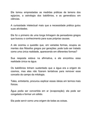 Ele tomou emprestadas as medidas práticas de terreno dos
egípcios, a astrologia dos babilônios, e as generalizou em
ciências.
A curiosidade intelectual mais que a necessidade prática guiou
suas atividades.
Ele foi o primeiro de uma longa linhagem de pensadores gregos
que buscou o conhecimento para suas próprias causas.
A ele ocorreu a questão que, em variadas formas, ocupou as
mentes dos filósofos gregos por gerações: pode tudo ser tratado
como uma única realidade, aparecendo em diferentes formas?
Sua resposta estava na afirmativa, e ele encontrou essa
realidade única na água.
Os babilônios tinham sustentado que a água era a origem do
cosmos, mas eles não fizeram tentativas para remover esse
conceito do campo da mitologia.
Tales, entretanto, procurou explicar essas ideias em termos mais
físicos.
Água podia ser convertida em ar (evaporação); ela pode ser
congelada e formar um sólido.
Ela pode servir como uma origem de todas as coisas.
 