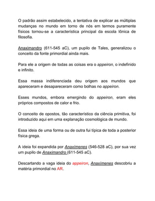 O padrão assim estabelecido, a tentativa de explicar as múltiplas
mudanças no mundo em torno de nós em termos puramente
físicos tornou-se a característica principal da escola Iônica de
filosofia.
Anaximandro (611-545 aC), um pupilo de Tales, generalizou o
conceito da fonte primordial ainda mais.
Para ele a origem de todas as coisas era o ​appeiron​, o indefinido
e infinito.
Essa massa indiferenciada deu origem aos mundos que
apareceram e desapareceram como bolhas no ​appeiron​.
Esses mundos, embora emergindo do ​appeiron​, eram eles
próprios compostos de calor e frio.
O conceito de opostos, tão característico da ciência primitiva, foi
introduzido aqui em uma explanação cosmológica de mundo.
Essa ideia de uma forma ou de outra fui típica de toda a posterior
física grega.
A ideia foi expandida por ​Anaxímenes (546-528 aC), por sua vez
um pupilo de ​Anaximandro ​(611-545 aC).
Descartando a vaga ideia do ​appeiron​, ​Anaxímenes ​descobriu a
matéria primordial no ​AR​.
 