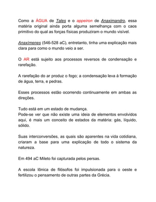 Como a ​ÁGUA de ​Tales ​e o ​appeiron ​de ​Anaximandro​, essa
matéria original ainda porta alguma semelhança com o caos
primitivo do qual as forças físicas produziram o mundo visível.
Anaxímenes ​(546-528 aC), entretanto, tinha uma explicação mais
clara para como o mundo veio a ser.
O ​AR está sujeito aos processos reversos de condensação e
rarefação.
A rarefação do ar produz o fogo; a condensação leva à formação
de água, terra, e pedras.
Esses processos estão ocorrendo continuamente em ambas as
direções.
Tudo está em um estado de mudança.
Pode-se ver que não existe uma ideia de elementos envolvidos
aqui, é mais um conceito de estados da matéria: gás, líquido,
sólido.
Suas interconversões, as quais são aparentes na vida cotidiana,
criaram a base para uma explicação de todo o sistema da
natureza.
Em 494 aC Mileto foi capturada pelos persas.
A escola Iônica de filósofos foi impulsionada para o oeste e
fertilizou o pensamento de outras partes da Grécia.
 
