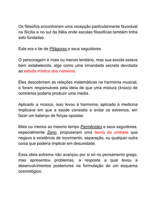 Os filósofos encontraram uma recepção particularmente favorável
na Sicília e no sul da Itália onde escolas filosóficas também tinha
sido fundadas.
Este era o lar de ​Pitágoras ​e seus seguidores.
O personagem é mais ou menos lendário, mas sua escola estava
bem estabelecida, algo como uma irmandade secreta devotada
ao ​estudo místico dos números​.
Eles descobriram as relações matemáticas na harmonia musical,
e foram responsáveis pela ideia de que uma mistura (​krasis​) de
contrários poderia produzir uma média.
Aplicado a música, isso levou à harmonia; aplicado à medicina
implicava em que a saúde consistia e evitar os extremos, em
fazer um balanço de forças opostas.
Mais ou menos ao mesmo tempo ​Parmênides ​e seus seguidores,
especialmente ​Zeno​, propuseram uma ​teoria da unidade que
negava a existência de movimento, separação, ou qualquer outra
coisa que poderia implicar em desunidade.
Essa ideia extrema não avançou por si só no pensamento grego,
mas apresentou problemas, a resposta a qual levou a
desenvolvimentos posteriores na formulação de um esquema
cosmológico.
 