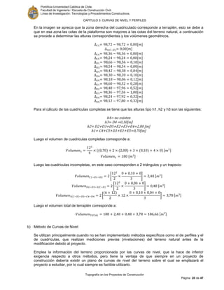 Pontificia Universidad Católica de Chile.
Facultad de Ingeniería / Escuela de Construcción Civil.
Línea de Investigación: Tecnologías y Procedimientos Constructivos.
CAPITULO 3: CURVAS DE NIVEL Y PERFILES
Topografía en los Proyectos de Construcción
Página 20 de 47
En la imagen se aprecia que la zona derecha del cuadriculado corresponde a terraplén, esto se debe a
que en esa zona las cotas de la plataforma son mayores a las cotas del terreno natural, a continuación
se procede a determinar las alturas correspondientes y los volúmenes geométricos.
[ ]
[ ]
[ ]
[ ]
[ ]
[ ]
[ ]
[ ]
[ ]
[ ]
[ ]
[ ]
[ ]
[ ]
Para el cálculo de las cuadriculas completas se tiene que las alturas tipo h1, h2 y h3 son las siguientes:
h4= no existen
h3= D4 =0,10[m]
h2= D2+D3+D5+E2+E3+E4=2,00 [m]
h1= C4+C5+D1+E1+E5=0,70[m]
Luego el volumen de cuadriculas completas corresponde a:
{ } [ ]
[ ]
Luego las cuadriculas incompletas, en este caso corresponden a 2 triángulos y un trapecio:
[ ] [ ]
[ ] [ ]
[ ] [ ]
Luego el volumen total de terraplén corresponde a:
[ ]
b) Método de Curvas de Nivel:
Se utilizan principalmente cuando no se han implementado métodos específicos como el de perfiles y el
de cuadrículas, que realizan mediciones previas (nivelaciones) del terreno natural antes de la
modificación debido al proyecto.
Emplea la información del terreno proporcionada por las curvas de nivel, que la hace de inferior
exigencia respecto a otros métodos, pero tiene la ventaja de que siempre en un proyecto de
construcción debería existir un plano de curvas de nivel del terreno sobre el cual se emplazará el
proyecto a estudiar, por lo cual siempre es factible utilizarlo.
 