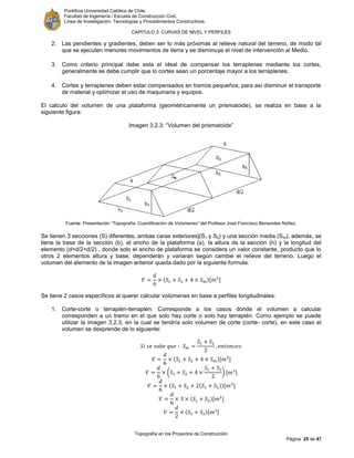 Pontificia Universidad Católica de Chile.
Facultad de Ingeniería / Escuela de Construcción Civil.
Línea de Investigación: Tecnologías y Procedimientos Constructivos.
CAPITULO 3: CURVAS DE NIVEL Y PERFILES
Topografía en los Proyectos de Construcción
Página 25 de 47
2. Las pendientes y gradientes, deben ser lo más próximas al relieve natural del terreno, de modo tal
que se ejecuten menores movimientos de tierra y se disminuye el nivel de intervención al Medio.
3. Como criterio principal debe esta el ideal de compensar los terraplenes mediante los cortes,
generalmente se debe cumplir que lo cortes sean un porcentaje mayor a los terraplenes.
4. Cortes y terraplenes deben estar compensados en tramos pequeños, para así disminuir el transporte
de material y optimizar el uso de maquinaria y equipos.
El calculo del volumen de una plataforma (geométricamente un prismatoide), se realiza en base a la
siguiente figura:
Imagen 3.2.3: “Volumen del prismatoide”
Fuente: Presentación “Topografía: Cuantificación de Volúmenes” del Profesor José Francisco Benavides Núñez.
Se tienen 3 secciones (S) diferentes, ambas caras exteriores](S1 y S2) y una sección media (Sm), además, se
tiene la base de la sección (b), el ancho de la plataforma (a), la altura de la sección (h) y la longitud del
elemento (d=d/2+d/2) , donde solo el ancho de plataforma se considera un valor constante, producto que lo
otros 2 elementos altura y base, dependerán y variaran según cambie el relieve del terreno. Luego el
volumen del elemento de la imagen anterior queda dado por la siguiente formula:
[ ]
Se tiene 2 casos específicos al querer calcular volúmenes en base a perfiles longitudinales:
1. Corte-corte o terraplén-terraplén: Corresponde a los casos donde el volumen a calcular
corresponden a un tramo en el que solo hay corte o solo hay terraplén. Como ejemplo se puede
utilizar la imagen 3.2.3, en la cual se tendría solo volumen de corte (corte- corte), en este caso el
volumen se desprende de lo siguiente:
[ ]
( ) [ ]
[ ]
[ ]
[ ]
 