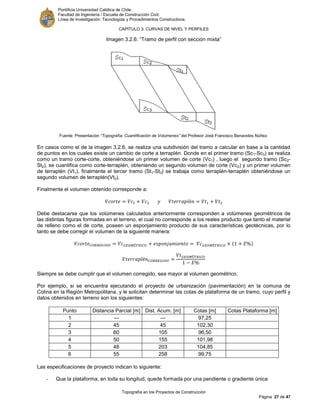 Pontificia Universidad Católica de Chile.
Facultad de Ingeniería / Escuela de Construcción Civil.
Línea de Investigación: Tecnologías y Procedimientos Constructivos.
CAPITULO 3: CURVAS DE NIVEL Y PERFILES
Topografía en los Proyectos de Construcción
Página 27 de 47
Imagen 3.2.6: “Tramo de perfil con sección mixta”
Fuente: Presentación “Topografía: Cuantificación de Volúmenes” del Profesor José Francisco Benavides Núñez.
En casos como el de la imagen 3.2.6, se realiza una subdivisión del tramo a calcular en base a la cantidad
de puntos en los cuales existe un cambio de corte a terraplén. Donde en el primer tramo (Sc1-Sc3) se realiza
como un tramo corte-corte, obteniéndose un primer volumen de corte (Vc1) , luego el segundo tramo (Sc2-
St2), se cuantifica como corte-terraplén, obteniendo un segundo volumen de corte (Vc2) y un primer volumen
de terraplén (Vt1), finalmente el tercer tramo (St1-St3) se trabaja como terraplén-terraplén obteniéndose un
segundo volumen de terraplén(Vt2).
Finalmente el volumen obtenido corresponde a:
Debe destacarse que los volúmenes calculados anteriormente corresponden a volúmenes geométricos de
las distintas figuras formadas en el terreno, el cual no corresponde a los reales producto que tanto el material
de relleno como el de corte, poseen un esponjamiento producto de sus características geotécnicas, por lo
tanto se debe corregir el volumen de la siguiente manera:
Siempre se debe cumplir que el volumen corregido, sea mayor al volumen geométrico.
Por ejemplo, si se encuentra ejecutando el proyecto de urbanización (pavimentación) en la comuna de
Colina en la Región Metropolitana, y le solicitan determinar las cotas de plataforma de un tramo, cuyo perfil y
datos obtenidos en terreno son los siguientes:
Punto Distancia Parcial [m] Dist. Acum. [m] Cotas [m] Cotas Plataforma [m]
1 --- --- 97,25
2 45 45 102,30
3 60 105 96,50
4 50 155 101,98
5 48 203 104,85
6 55 258 99,75
Las especificaciones de proyecto indican lo siguiente:
- Que la plataforma, en toda su longitud, quede formada por una pendiente o gradiente única
 
