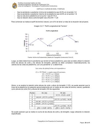Pontificia Universidad Católica de Chile.
Facultad de Ingeniería / Escuela de Construcción Civil.
Línea de Investigación: Tecnologías y Procedimientos Constructivos.
CAPITULO 3: CURVAS DE NIVEL Y PERFILES
Topografía en los Proyectos de Construcción
Página 28 de 47
- Que la pendiente o gradiente mínima de la plataforma sea ≥0,5% en el sentido 1-6
- Que la pendiente o gradiente máxima de la plataforma sea ≤4,0% en el sentido 1-6
- Que la cota de la plataforma en el punto 1 sea 97,75 m
- Que la relación altura corte-terraplén sea 𝛴Hc/𝛴Ht = 1,20
Para comenzar se realiza el perfil de terreno natural, con el fin de tener un idea de la situación del proyecto.
Imagen 3.2.7: “Perfil Longitudinal del Terreno”
Fuente: Archivo de Evaluaciones Catedra de Topografía Construcción Civil UC.
Luego, se debe determinar la pendiente que tendrá la futura plataforma, para esto se debe utilizar la relación
entre las alturas de corte y las alturas de terraplén, además se debe considerar matemáticamente, los
valores de las cotas de plataforma, con una pendiente “p” a determinar.
[ ]
[ ]
[ ]
[ ]
[ ]
[ ]
Ahora, si se analiza la relación entre alturas de corte y altura de terraplén (1,23), se puede apreciar que la
línea de la plataforma irá pasando aproximadamente por el medio de las cotas de terreno natural, quedando
como alturas de corte (Hc) y alturas de terraplén (Ht) las siguientes:
Punto Hc [m] Ht [m]
1 97,75 – 97,25 = 0,50
2 102,30 – (97,75 + p*45)
3 (97,75 + p*105) – 96,50
4 101,98 – (97,75 + p*155)
5 104,85 – (97,75 + p*203)
6 (97,75 + p*258) – 99,75
∑Hc - 403*p ∑Ht -0,25 + 363*p
Se puede apreciar que se realizo la suma de las alturas de corte y de terraplén, luego utilizando la relación
especificada:
 