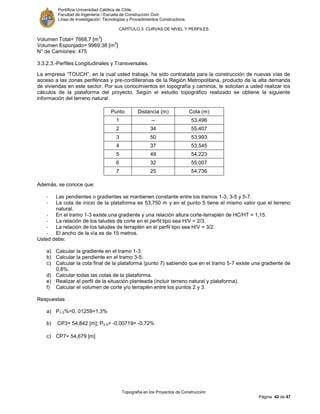 Pontificia Universidad Católica de Chile.
Facultad de Ingeniería / Escuela de Construcción Civil.
Línea de Investigación: Tecnologías y Procedimientos Constructivos.
CAPITULO 3: CURVAS DE NIVEL Y PERFILES
Topografía en los Proyectos de Construcción
Página 42 de 47
Volumen Total= 7668,7 [m
3
]
Volumen Esponjado= 9969,38 [m
3
]
N° de Camiones: 475
3.3.2.3.-Perfiles Longitudinales y Transversales.
La empresa “TOUCH”, en la cual usted trabaja, ha sido contratada para la construcción de nuevas vías de
acceso a las zonas periféricas y pre-cordilleranas de la Región Metropolitana, producto de la alta demanda
de viviendas en este sector. Por sus conocimientos en topografía y caminos, le solicitan a usted realizar los
cálculos de la plataforma del proyecto. Según el estudio topográfico realizado se obtiene la siguiente
información del terreno natural:
Punto Distancia (m) Cota (m)
1 -- 53,496
2 34 55,407
3 50 53,993
4 37 53,545
5 49 54,223
6 32 55,007
7 25 54,736
Además, se conoce que:
- Las pendientes o gradientes se mantienen constante entre los tramos 1-3, 3-5 y 5-7.
- La cota de inicio de la plataforma es 53,750 m y en el punto 5 tiene el mismo valor que el terreno
natural.
- En el tramo 1-3 existe una gradiente y una relación altura corte-terraplén de HC/HT = 1,15.
- La relación de los taludes de corte en el perfil tipo sea H/V = 2/3.
- La relación de los taludes de terraplén en el perfil tipo sea H/V = 3/2.
- El ancho de la vía es de 15 metros.
Usted debe:
a) Calcular la gradiente en el tramo 1-3.
b) Calcular la pendiente en el tramo 3-5.
c) Calcular la cota final de la plataforma (punto 7) sabiendo que en el tramo 5-7 existe una gradiente de
0,8%.
d) Calcular todas las cotas de la plataforma.
e) Realizar el perfil de la situación planteada (incluir terreno natural y plataforma).
f) Calcular el volumen de corte y/o terraplén entre los puntos 2 y 3.
Respuestas:
a) P1-3%=0, 01259=1,3%
b) CP3= 54,842 [m]; P3-5= -0,00719= -0,72%
c) CP7= 54,679 [m]
 