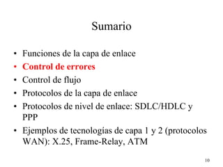 Sumario

• Funciones de la capa de enlace
• Control de errores
• Control de flujo
• Protocolos de la capa de enlace
• Protocolos de nivel de enlace: SDLC/HDLC y
  PPP
• Ejemplos de tecnologías de capa 1 y 2 (protocolos
  WAN): X.25, Frame-Relay, ATM
                                                  10
 