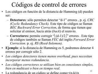 Códigos de control de errores
• Los códigos en función de la distancia de Hamming (d) pueden
  ser:
   – Detectores: sólo permiten detectar “d-1” errores , p. ej. CRC
      (Cyclic Redundancy Check). Este tipo de códigos se llaman
      BEC Backward Error Correction, de forma que tienen que
      solicitar al emisor, hacia atrás (back) el reenvío.
   – Correctores: permite corregir “(d-1)/2” errores . Este tipo
      de códigos también se llaman FEC del inglés Forward Error
      Correction. p. ej. RS (Reed-Solomon).
• Ejemplo: si la distancia de Hamming es 5, podremos detectar 4
  errores per corregir sólo 2.
• Los códigos detectores tienen menos overhead, pues necesitan
  incorporar menos redundancia.
• Los códigos correctores se utilizan bien en conexiones simplex,
  bien en multicast o bien en tiempo real.
                                                                13
• La redundancia de un código se define como=(n-k)/n
 