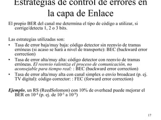 Estrategias de control de errores en
           la capa de Enlace
El propio BER del canal me determina el tipo de código a utilizar, si
   corrige/detecta 1, 2 o 3 bits.

Las estrategias utilizadas son:
• Tasa de error baja/muy baja: código detector sin reenvío de tramas
   erróneas (si acaso se hará a nivel de transporte): BEC (backward error
   correction)
• Tasa de error alta/muy alta: código detector con reenvío de tramas
   erróneas. El reenvio ralentiza el proceso de comunicación, no
   aconsejable para tiempo real: : BEC (backward error correction)
• Tasa de error alta/muy alta con canal simplex o envío broadcast (p. ej.
   TV digital): código corrector: : FEC (forward error correction)

Ejemplo, un RS (ReedSolomon) con 10% de overhead puede mejorar el
   BER en 10-4 (p. ej. de 10-5 a 10-9)



                                                                            17
 