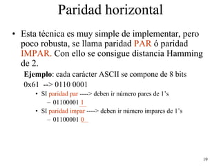 Paridad horizontal
• Esta técnica es muy simple de implementar, pero
  poco robusta, se llama paridad PAR ó paridad
  IMPAR. Con ello se consigue distancia Hamming
  de 2.
   Ejemplo: cada carácter ASCII se compone de 8 bits
   0x61 --> 0110 0001
      • SI paridad par ----> deben ir número pares de 1’s
          – 01100001 1
      • SI paridad impar ----> deben ir número impares de 1’s
          – 01100001 0




                                                                19
 
