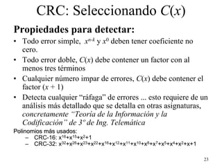 CRC: Seleccionando C(x)
Propiedades para detectar:
• Todo error simple, xn-k y x0 deben tener coeficiente no
  cero.
• Todo error doble, C(x) debe contener un factor con al
  menos tres términos
• Cualquier número impar de errores, C(x) debe contener el
  factor (x + 1)
• Detecta cualquier “ráfaga” de errores ... esto requiere de un
  análisis más detallado que se detalla en otras asignaturas,
  concretamente “Teoría de la Información y la
  Codificación” de 3º de Ing. Telemática
Polinomios más usados:
               usados
     – CRC-16: x16+x15+x2+1
     – CRC-32: x32+x26+x23+x22+x16+x12+x11+x10+x8+x7+x5+x4+x2+x+1

                                                                    23
 
