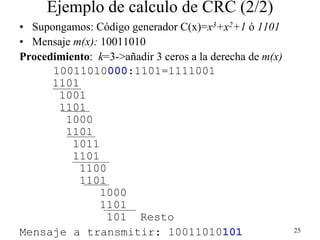 Ejemplo de calculo de CRC (2/2)
• Supongamos: Código generador C(x)=x3+x2+1 ó 1101
• Mensaje m(x): 10011010
Procedimiento: k=3->añadir 3 ceros a la derecha de m(x)
      10011010000:1101=1111001
      1101
       1001
       1101
        1000
        1101
          1011
          1101
           1100
           1101
                1000
                1101
                 101 Resto
Mensaje a transmitir: 10011010101                         25
 