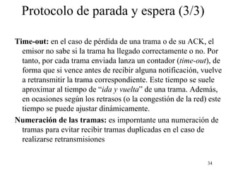 Protocolo de parada y espera (3/3)

Time-out: en el caso de pérdida de una trama o de su ACK, el
  emisor no sabe si la trama ha llegado correctamente o no. Por
  tanto, por cada trama enviada lanza un contador (time-out), de
  forma que si vence antes de recibir alguna notificación, vuelve
  a retransmitir la trama correspondiente. Este tiempo se suele
  aproximar al tiempo de “ida y vuelta” de una trama. Además,
  en ocasiones según los retrasos (o la congestión de la red) este
  tiempo se puede ajustar dinámicamente.
Numeración de las tramas: es imporntante una numeración de
  tramas para evitar recibir tramas duplicadas en el caso de
  realizarse retransmisiones

                                                             34
 