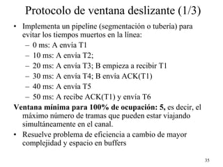 Protocolo de ventana deslizante (1/3)
• Implementa un pipeline (segmentación o tubería) para
  evitar los tiempos muertos en la línea:
   – 0 ms: A envía T1
   – 10 ms: A envía T2;
   – 20 ms: A envía T3; B empieza a recibir T1
   – 30 ms: A envía T4; B envía ACK(T1)
   – 40 ms: A envía T5
   – 50 ms: A recibe ACK(T1) y envía T6
Ventana mínima para 100% de ocupación: 5, es decir, el
  máximo número de tramas que pueden estar viajando
  simultáneamente en el canal.
• Resuelve problema de eficiencia a cambio de mayor
  complejidad y espacio en buffers

                                                         35
 