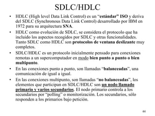 SDLC/HDLC
•   HDLC (High level Data Link Control) es un “estándar” ISO y deriva
    del SDLC (Synchronous Data Link Control) desarrollado por IBM en
    1972 para su arquitectura SNA.
•   HDLC como evolución de SDLC, se considera el protocolo que ha
    incluido los aspectos recogidos por SDLC y otras funcionalidades.
    Tanto SDLC como HDLC son protocolos de ventana deslizante muy
    completos.
•   SDLC/HDLC es un protocolo inicialmente pensado para conexiones
    remotas a un supercomputador en modo bien punto a punto o bien
    multipunto.
•   En las conexiones punto a punto, son llamadas “balanceadas”, una
    comunicación de igual a igual.
•   En las conexiones multipunto, son llamadas “no balanceadas”, los
    elementos que participan en SDLC/HDLC son un nodo llamado
    primario y varios secundarios. El nodo primario controla a los
    secundarios por “polling” o monitorización. Los secundarios, sólo
    responden a los primarios bajo petición.

                                                                   44
 