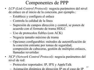 Componentes de PPP
• LCP (Link Control Protocol): negocia parámetros del nivel
  de enlace en el inicio de la conexión, por ejemplo.:
   – Establece y configura el enlace
   – Controla la calidad de la línea
   – Supresión de campos dirección y control, se ponen de
     acuerdo con el formato de trama HDLC
   – Uso de protocolos fiables (con ACK)
   – Negocia tamaño máximo de trama
   – Opciones configurables: métodos de autentificación de
     la conexión entrante por temas de seguridad,
     compresión de cabeceras, gestión de múltiples enlaces,
     llamadas revertidas
• NCP (Network Control Protocol): negocia parámetros del
  nivel de red:
   – Protocolos soportados: IP, IPX y AppleTalk
                                                            57
   – Asignación dinámica de dirección IP en el caso de IP
 