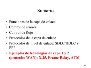 Sumario

• Funciones de la capa de enlace
• Control de errores
• Control de flujo
• Protocolos de la capa de enlace
• Protocolos de nivel de enlace: SDLC/HDLC y
  PPP
• Ejemplos de tecnologías de capa 1 y 2
  (protcolos WAN): X.25, Frame-Relay, ATM
                                               66
 