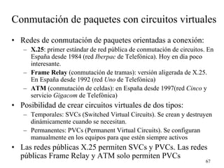 Conmutación de paquetes con circuitos virtuales
• Redes de conmutación de paquetes orientadas a conexión:
   – X.25: primer estándar de red pública de conmutación de circuitos. En
     España desde 1984 (red Iberpac de Telefónica). Hoy en día poco
     interesante.
   – Frame Relay (conmutación de tramas): versión aligerada de X.25.
     En España desde 1992 (red Uno de Telefónica)
   – ATM (conmutación de celdas): en España desde 1997(red Cinco y
     servicio Gigacom de Telefónica)
• Posibilidad de crear circuitos virtuales de dos tipos:
   – Temporales: SVCs (Switched Virtual Circuits). Se crean y destruyen
     dinámicamente cuando se necesitan.
   – Permanentes: PVCs (Permanent Virtual Circuits). Se configuran
     manualmente en los equipos para que estén siempre activos
• Las redes públicas X.25 permiten SVCs y PVCs. Las redes
  públicas Frame Relay y ATM solo permiten PVCs
                                                                      67
 