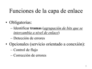 Funciones de la capa de enlace
• Obligatorias:
  – Identificar tramas (agrupación de bits que se
    intercambia a nivel de enlace)
  – Detección de errores
• Opcionales (servicio orientado a conexión):
  – Control de flujo
  – Corrección de errores

                                                    7
 