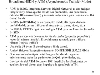 Broadband-ISDN y ATM (Asynchronous Transfer Mode)

•   RDSI (o ISDN, Integrated Services Digital Network) es una red que
    integra voz y datos, que ha tenido dos propuestas, una para banda
    estrecha BE (narrow band) y otra más ambiciones para banda ancha BA
    (broad band).
•   B-ISDN (o RDSI-BA) es un concepto: red de alta capacidad con
    posibilidad de cursar tráfico multimedia (voz, datos, video, etc.)
•   En 1986 la CCITT eligió la tecnología ATM para implementar las redes
    B-ISDN
•   ATM es un servicio de conmutación de celdas (paquetes pequeños y
    todos del mismo tamaño). Especialmente adaptado para tráfico a
    ráfagas (‘bursty traffic’)
•   Una celda 53 bytes (5 de cabecera y 48 de datos).
•   A nivel físico utiliza preferentemente SONET/SDH (155,52 Mb/s)
•   Gran control sobre tipos de tráfico, posibilidad de negociar
    prácticamente todos los parámetros de QoS, prioridades, etc.
•   La creación del ATM Forum en 1991 implicó a los fabricantes de
    equipos, lo cual dio un gran impulso a la tecnología ATM.

                                                                      75
 