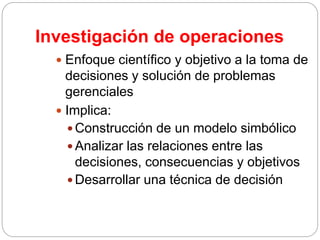 Investigación de operaciones
 Enfoque científico y objetivo a la toma de
decisiones y solución de problemas
gerenciales
 Implica:
 Construcción de un modelo simbólico
 Analizar las relaciones entre las
decisiones, consecuencias y objetivos
 Desarrollar una técnica de decisión
 