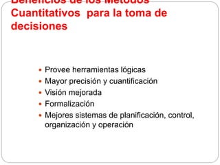 Beneficios de los Métodos
Cuantitativos para la toma de
decisiones
 Provee herramientas lógicas
 Mayor precisión y cuantificación
 Visión mejorada
 Formalización
 Mejores sistemas de planificación, control,
organización y operación
 