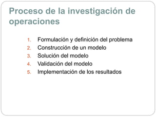 Proceso de la investigación de
operaciones
1. Formulación y definición del problema
2. Construcción de un modelo
3. Solución del modelo
4. Validación del modelo
5. Implementación de los resultados
 
