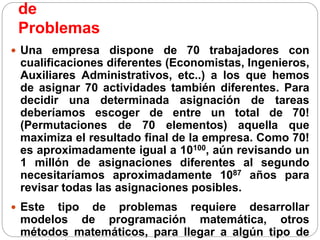 de
Problemas
 Una empresa dispone de 70 trabajadores con
cualificaciones diferentes (Economistas, Ingenieros,
Auxiliares Administrativos, etc..) a los que hemos
de asignar 70 actividades también diferentes. Para
decidir una determinada asignación de tareas
deberíamos escoger de entre un total de 70!
(Permutaciones de 70 elementos) aquella que
maximiza el resultado final de la empresa. Como 70!
es aproximadamente igual a 10100, aún revisando un
1 millón de asignaciones diferentes al segundo
necesitaríamos aproximadamente 1087 años para
revisar todas las asignaciones posibles.
 Este tipo de problemas requiere desarrollar
modelos de programación matemática, otros
métodos matemáticos, para llegar a algún tipo de
 