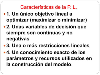 Características de la P. L.
1. Un único objetivo lineal a
optimizar (maximizar o minimizar)
2. Unas variables de decisión que
siempre son continuas y no
negativas
3. Una o más restricciones lineales
4. Un conocimiento exacto de los
parámetros y recursos utilizados en
la construcción del modelo.
 