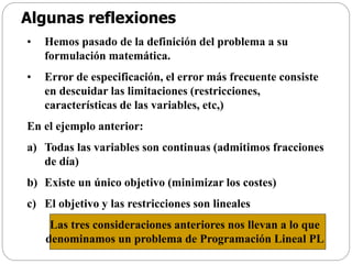Algunas reflexiones
• Hemos pasado de la definición del problema a su
formulación matemática.
• Error de especificación, el error más frecuente consiste
en descuidar las limitaciones (restricciones,
características de las variables, etc,)
En el ejemplo anterior:
a) Todas las variables son continuas (admitimos fracciones
de día)
b) Existe un único objetivo (minimizar los costes)
c) El objetivo y las restricciones son lineales
Las tres consideraciones anteriores nos llevan a lo que
denominamos un problema de Programación Lineal PL
 