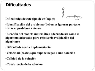 Dificultades
Dificultades de este tipo de enfoques:
•Identificación del problema (debemos ignorar partes o
tratar el problema entero)
•Elección del modelo matemático adecuado así como el
algoritmo adecuado para resolverlo (validación del
algoritmo)
•Dificultades en la implementación
•Velocidad (costes) que supone llegar a una solución
•Calidad de la solución
•Consistencia de la solución
 