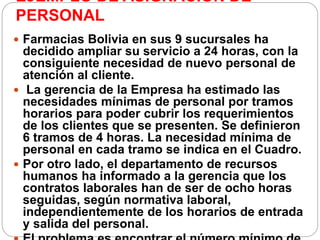 EJEMPLO DE ASIGNACION DE
PERSONAL
 Farmacias Bolivia en sus 9 sucursales ha
decidido ampliar su servicio a 24 horas, con la
consiguiente necesidad de nuevo personal de
atención al cliente.
 La gerencia de la Empresa ha estimado las
necesidades mínimas de personal por tramos
horarios para poder cubrir los requerimientos
de los clientes que se presenten. Se definieron
6 tramos de 4 horas. La necesidad mínima de
personal en cada tramo se indica en el Cuadro.
 Por otro lado, el departamento de recursos
humanos ha informado a la gerencia que los
contratos laborales han de ser de ocho horas
seguidas, según normativa laboral,
independientemente de los horarios de entrada
y salida del personal.
 