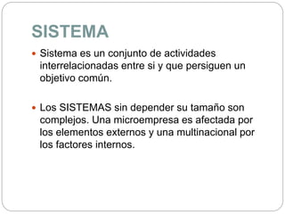 SISTEMA
 Sistema es un conjunto de actividades
interrelacionadas entre si y que persiguen un
objetivo común.
 Los SISTEMAS sin depender su tamaño son
complejos. Una microempresa es afectada por
los elementos externos y una multinacional por
los factores internos.
 