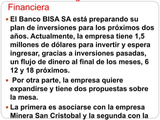 Financiera
 El Banco BISA SA está preparando su
plan de inversiones para los próximos dos
años. Actualmente, la empresa tiene 1,5
millones de dólares para invertir y espera
ingresar, gracias a inversiones pasadas,
un flujo de dinero al final de los meses, 6
12 y 18 próximos.
 Por otra parte, la empresa quiere
expandirse y tiene dos propuestas sobre
la mesa.
 La primera es asociarse con la empresa
Minera San Cristobal y la segunda con la
 