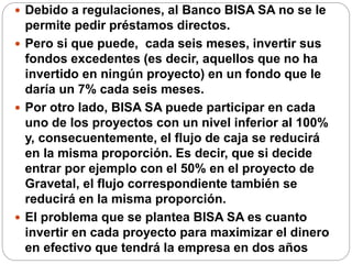  Debido a regulaciones, al Banco BISA SA no se le
permite pedir préstamos directos.
 Pero si que puede, cada seis meses, invertir sus
fondos excedentes (es decir, aquellos que no ha
invertido en ningún proyecto) en un fondo que le
daría un 7% cada seis meses.
 Por otro lado, BISA SA puede participar en cada
uno de los proyectos con un nivel inferior al 100%
y, consecuentemente, el flujo de caja se reducirá
en la misma proporción. Es decir, que si decide
entrar por ejemplo con el 50% en el proyecto de
Gravetal, el flujo correspondiente también se
reducirá en la misma proporción.
 El problema que se plantea BISA SA es cuanto
invertir en cada proyecto para maximizar el dinero
en efectivo que tendrá la empresa en dos años
 