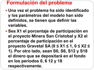 Formulación del problema
 Una vez el problema ha sido identificado
y los parámetros del modelo han sido
definidos, se tienen que definir las
variables.
 Sea X1 el porcentaje de participación en
el proyecto Minera San Cristobal y X2 el
porcentaje de participación en el
proyecto Gravetal SA (0 ≤ X1 ≤ 1, 0 ≤ X2 ≤
1). Por otro lado, sean S0, S6, S12 y S18
el dinero que se depositará en el fondo
en los periodos 0, 6 12 y 18
respectivamente.
 