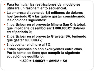  Para formular las restricciones del modelo se
utilizará un razonamiento secuencial.
 La empresa dispone de 1,5 millones de dólares
hoy (periodo 0) y las quiere gastar considerando
las opciones siguientes:
 1. participar en el proyecto Minera San Cristobal,
que implicaría desembolsar 1.000.000X1 dólares
en el periodo 0;
 2. participar en el proyecto Gravetal SA, teniendo
que gastar 800.000X2;
 3. depositar el dinero al 7%
 Estas opciones no son excluyentes entre ellas.
Por lo tanto, se tiene que cumplir la siguiente
ecuación de equilibrio:
1.500 = 1.000X1 + 800X2 + S0
 