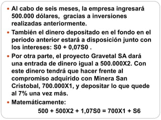  Al cabo de seis meses, la empresa ingresará
500.000 dólares, gracias a inversiones
realizadas anteriormente.
 También el dinero depositado en el fondo en el
periodo anterior estará a disposición junto con
los intereses: S0 + 0,07S0 .
 Por otra parte, el proyecto Gravetal SA dará
una entrada de dinero igual a 500.000X2. Con
este dinero tendrá que hacer frente al
compromiso adquirido con Minera San
Cristobal, 700.000X1, y depositar lo que quede
al 7% una vez más.
 Matemáticamente:
500 + 500X2 + 1,07S0 = 700X1 + S6
 