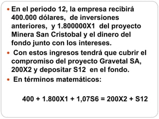  En el periodo 12, la empresa recibirá
400.000 dólares, de inversiones
anteriores, y 1.800000X1 del proyecto
Minera San Cristobal y el dinero del
fondo junto con los intereses.
 Con estos ingresos tendrá que cubrir el
compromiso del proyecto Gravetal SA,
200X2 y depositar S12 en el fondo.
 En términos matemáticos:
400 + 1.800X1 + 1,07S6 = 200X2 + S12
 