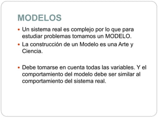 MODELOS
 Un sistema real es complejo por lo que para
estudiar problemas tomamos un MODELO.
 La construcción de un Modelo es una Arte y
Ciencia.
 Debe tomarse en cuenta todas las variables. Y el
comportamiento del modelo debe ser similar al
comportamiento del sistema real.
 