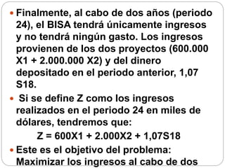  Finalmente, al cabo de dos años (periodo
24), el BISA tendrá únicamente ingresos
y no tendrá ningún gasto. Los ingresos
provienen de los dos proyectos (600.000
X1 + 2.000.000 X2) y del dinero
depositado en el periodo anterior, 1,07
S18.
 Si se define Z como los ingresos
realizados en el periodo 24 en miles de
dólares, tendremos que:
Z = 600X1 + 2.000X2 + 1,07S18
 Este es el objetivo del problema:
Maximizar los ingresos al cabo de dos
 