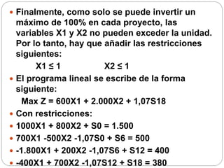  Finalmente, como solo se puede invertir un
máximo de 100% en cada proyecto, las
variables X1 y X2 no pueden exceder la unidad.
Por lo tanto, hay que añadir las restricciones
siguientes:
X1 ≤ 1 X2 ≤ 1
 El programa lineal se escribe de la forma
siguiente:
Max Z = 600X1 + 2.000X2 + 1,07S18
 Con restricciones:
 1000X1 + 800X2 + S0 = 1.500
 700X1 -500X2 -1,07S0 + S6 = 500
 -1.800X1 + 200X2 -1,07S6 + S12 = 400
 -400X1 + 700X2 -1,07S12 + S18 = 380
 
